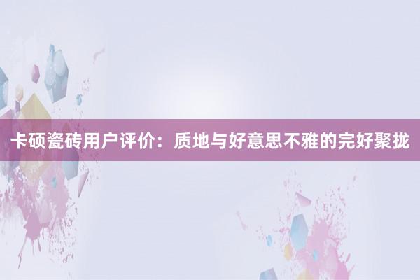 卡硕瓷砖用户评价：质地与好意思不雅的完好聚拢